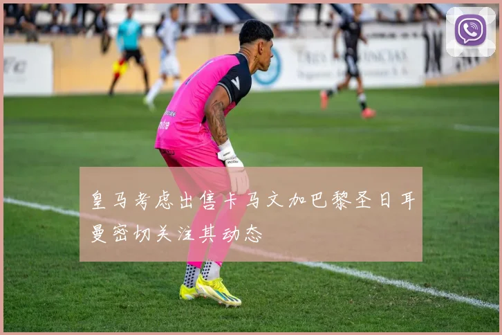 皇马考虑出售卡马文加巴黎圣日耳曼密切关注其动态