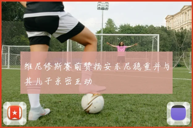 维尼修斯赛前赞扬安东尼稳重并与其儿子亲密互动