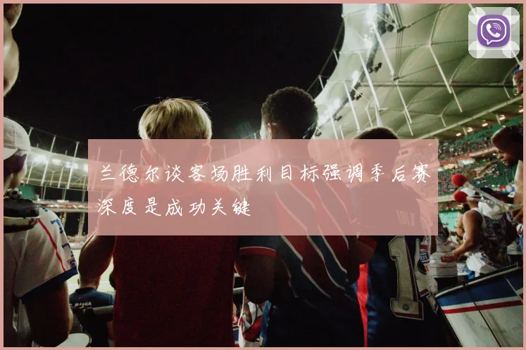 兰德尔谈客场胜利目标强调季后赛深度是成功关键