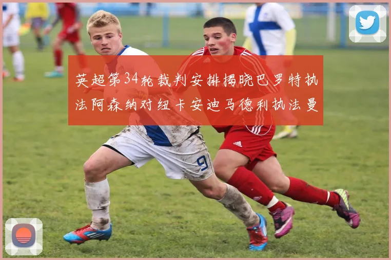 英超第34轮裁判安排揭晓巴罗特执法阿森纳对纽卡安迪马德利执法曼城赛事