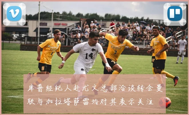 库普经纪人赴尤文总部洽谈转会曼联与加拉塔萨雷均对其表示关注