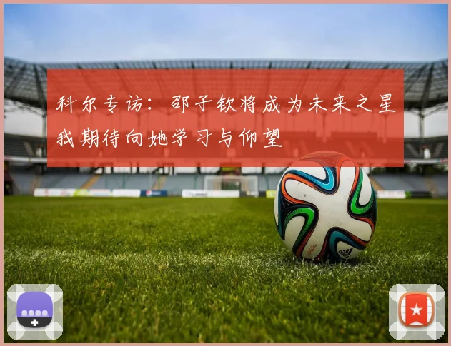 科尔专访：邵子钦将成为未来之星我期待向她学习与仰望