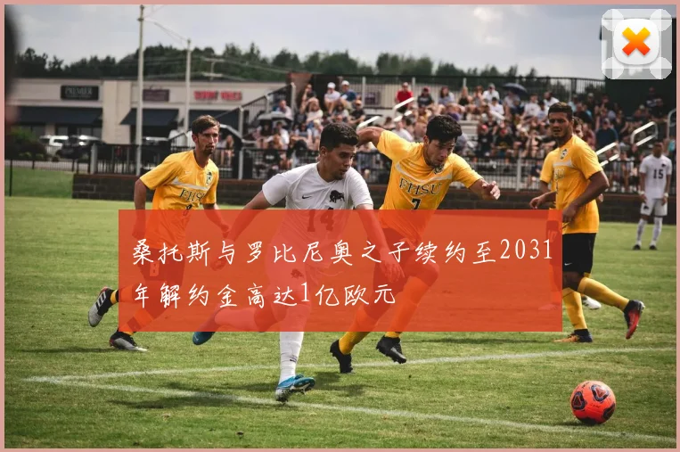 桑托斯与罗比尼奥之子续约至2031年解约金高达1亿欧元