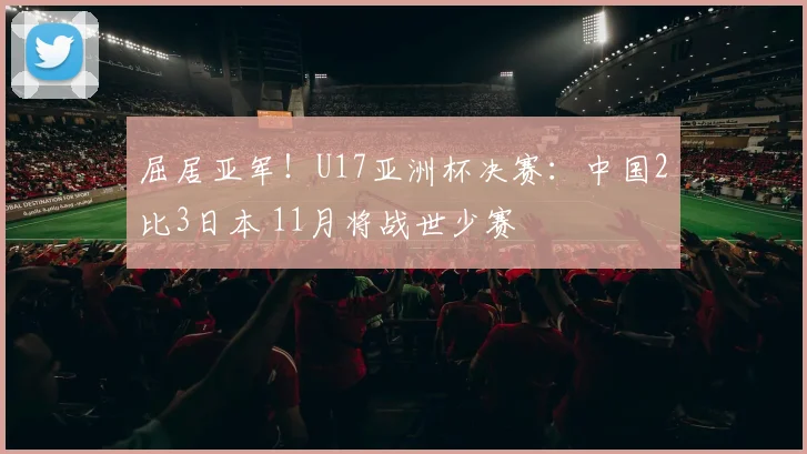 屈居亚军！U17亚洲杯决赛：中国2比3日本 11月将战世少赛