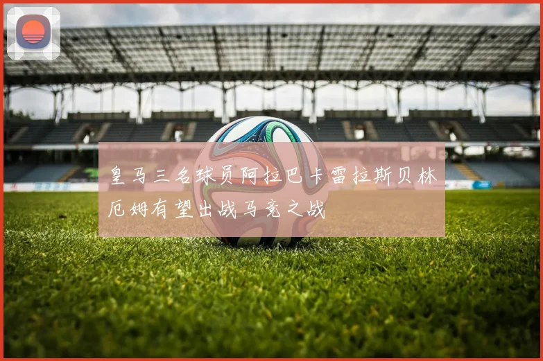 皇马三名球员阿拉巴卡雷拉斯贝林厄姆有望出战马竞之战
