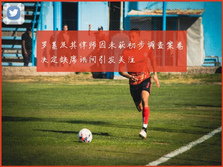 罗基及其律师因未获初步调查案卷决定缺席讯问引发关注