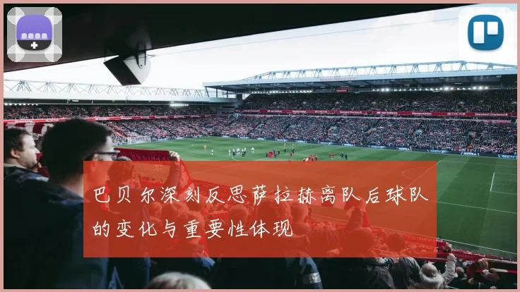 巴贝尔深刻反思萨拉赫离队后球队的变化与重要性体现