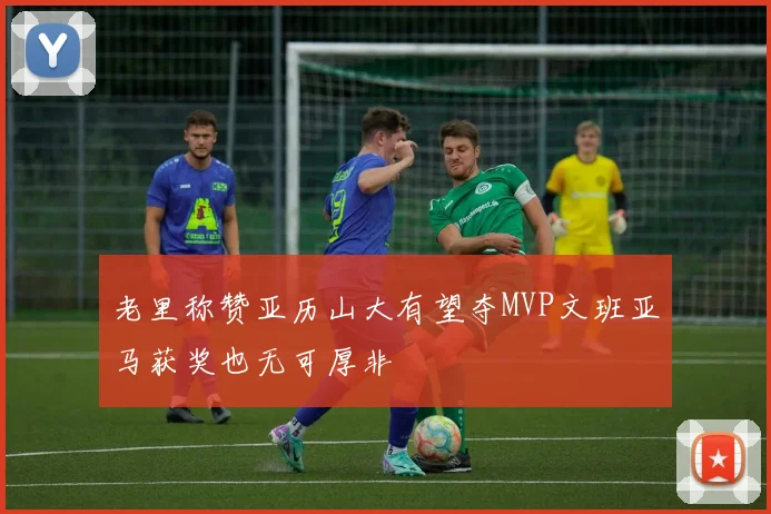 老里称赞亚历山大有望夺MVP文班亚马获奖也无可厚非