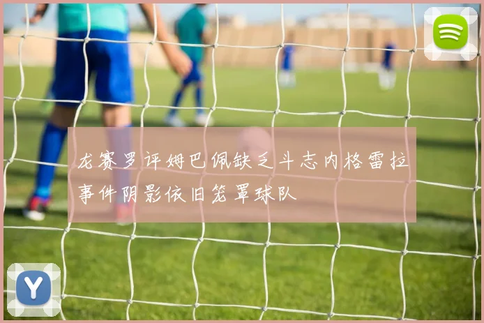 龙赛罗评姆巴佩缺乏斗志内格雷拉事件阴影依旧笼罩球队