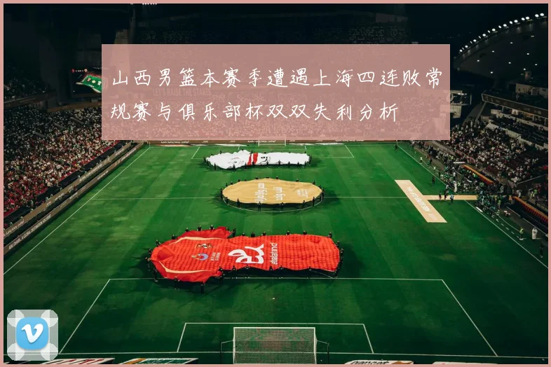 山西男篮本赛季遭遇上海四连败常规赛与俱乐部杯双双失利分析